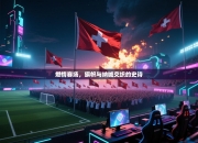 燃情赛场，旗帜与呐喊交织的史诗