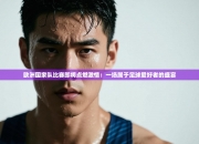 欧洲国家队比赛即将点燃激情：一场属于足球爱好者的盛宴